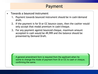 Payment
• Towards a bounced instrument
   1. Payment towards bounced instrument should be in cash/demand
      draft.
   2. If the payment is for SI or CC bounce cases, then the cashier would
      only accept that modal premium in cash/cheque.
   3. For any payment against bounced cheque, maximum amount
      accepted in cash would be 49,999 and the balance should be
      presented by Demand Draft.




      A general amendment form is required from the applicant when he
      wants to change the mode of payment from SI or CC to cash or cheque,
      confirming the same.
 