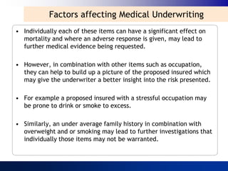 Factors affecting Medical Underwriting
• Individually each of these items can have a significant effect on
  mortality and where an adverse response is given, may lead to
  further medical evidence being requested.

• However, in combination with other items such as occupation,
  they can help to build up a picture of the proposed insured which
  may give the underwriter a better insight into the risk presented.

• For example a proposed insured with a stressful occupation may
  be prone to drink or smoke to excess.

• Similarly, an under average family history in combination with
  overweight and or smoking may lead to further investigations that
  individually those items may not be warranted.
 
