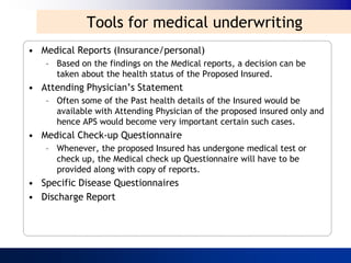 Tools for medical underwriting
• Medical Reports (Insurance/personal)
   – Based on the findings on the Medical reports, a decision can be
     taken about the health status of the Proposed Insured.
• Attending Physician‟s Statement
   – Often some of the Past health details of the Insured would be
     available with Attending Physician of the proposed insured only and
     hence APS would become very important certain such cases.
• Medical Check-up Questionnaire
   – Whenever, the proposed Insured has undergone medical test or
     check up, the Medical check up Questionnaire will have to be
     provided along with copy of reports.
• Specific Disease Questionnaires
• Discharge Report
 