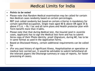 Medical Limits for India
• Points to be noted
• Please note that Random Medical examination may be called for certain
  Non Medical cases randomly based on certain percentages.
• RBT (not called randomly but based on certain criteria) is mandatory for
  certain specified occupation, Single male aged 40 & above OR aged 35 &
  above if S.A. > Rs.1 lac and all term plans and Health protector plan with
  Term benefit more than 4 lakhs.
• Please note that that during Medical test, the Insured (and in Juvenile
  cases, Applicant) has to sign the Medical test form and has to submit
  Xerox copy of their Photo identity proof (Signature, during ME, has to be
  in same format as used in the Application form).
• Based on Disclosed History, certain additional requirements can be called
  for
• (For any past history of significant Illness, Hospitalization or operation or
  medical test carried out, it would be advisable to submit beforehand all
  the relevant papers like Discharge summary or copy of reports, for faster
  processing of cases).
 