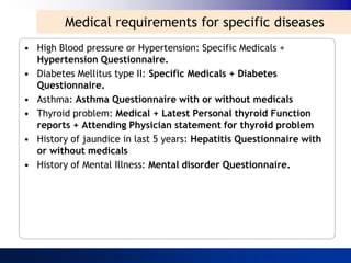 Medical requirements for specific diseases
• High Blood pressure or Hypertension: Specific Medicals +
  Hypertension Questionnaire.
• Diabetes Mellitus type II: Specific Medicals + Diabetes
  Questionnaire.
• Asthma: Asthma Questionnaire with or without medicals
• Thyroid problem: Medical + Latest Personal thyroid Function
  reports + Attending Physician statement for thyroid problem
• History of jaundice in last 5 years: Hepatitis Questionnaire with
  or without medicals
• History of Mental Illness: Mental disorder Questionnaire.
 