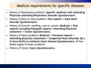 Medical requirements for specific diseases
• History of Respiratory problem: Specific medicals with Attending
  Physician attending Respiratory disorder Questionnaire.
• History of Back or neck problem: Past reports + back Neck
  disorder Questionnaire.
• History of Growth, swelling, cyst or cancer: Medicals + Past
  reports including Histopath reports+ Attending Physician
  statement + Tumor Questionnaire.
• History of Heart problem: Medicals + Personal reports +
  Attending physician statement + Congenital Heart Disorder Qn.(
  if since birth) or Ischemic Heart disease Questionnaire. (if low
  blood supply to Heart problem)
• History of Injury: Injury Questionnaire.
 
