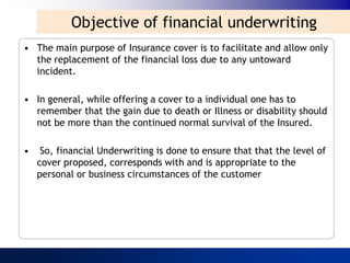 Objective of financial underwriting
• The main purpose of Insurance cover is to facilitate and allow only
  the replacement of the financial loss due to any untoward
  incident.

• In general, while offering a cover to a individual one has to
  remember that the gain due to death or Illness or disability should
  not be more than the continued normal survival of the Insured.

•    So, financial Underwriting is done to ensure that that the level of
    cover proposed, corresponds with and is appropriate to the
    personal or business circumstances of the customer
 