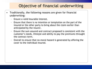 Objective of financial underwriting
• Traditionally, the following reasons are given for financial
  underwriting:
    – Ensure a valid Insurable Interest.
    – Ensure that there is no intention or temptation on the part of the
      insured or the other party to bring about the claim earlier than
      anticipated by the insurer.
    – Ensure the sum assured and contract proposed is consistent with the
      customer‟s needs, lifestyle and ability to pay the premiums throught
      the contract term.
    – Overall to ensure that no moral hazard is generated by offering the
      cover to the individual Insured.
 