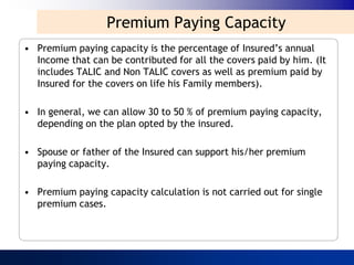 Premium Paying Capacity
• Premium paying capacity is the percentage of Insured‟s annual
  Income that can be contributed for all the covers paid by him. (It
  includes TALIC and Non TALIC covers as well as premium paid by
  Insured for the covers on life his Family members).

• In general, we can allow 30 to 50 % of premium paying capacity,
  depending on the plan opted by the insured.

• Spouse or father of the Insured can support his/her premium
  paying capacity.

• Premium paying capacity calculation is not carried out for single
  premium cases.
 