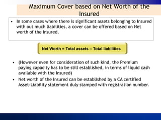 Maximum Cover based on Net Worth of the
                        Insured
• In some cases where there is significant assets belonging to Insured
  with out much liabilities, a cover can be offered based on Net
  worth of the Insured.


               Net Worth = Total assets – Total liabilities


• (However even for consideration of such kind, the Premium
  paying capacity has to be still established, in terms of liquid cash
  available with the Insured)
• Net worth of the Insured can be established by a CA certified
  Asset-Liability statement duly stamped with registration number.
 
