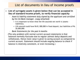 List of documents in lieu of income proofs
• List of surrogate assets is given below that can be accepted in
  lieu of standard income proofs, to verify financial capacity
   – Asset & liability statement duly signed by the applicant and certified
     by his CA/Bank manager. (copy attached)
        • It is important to know what the life assureds net worth is (assets –
          liabilities).
        • Life assured could have Rs10, 000,000 in fixed deposit, but liabilities of Rs
          20,000,000.
    – Bank Statements for the past 6 months
  (The only problem with normal current account statements is that
   balances normally fluctuate due to regular (almost daily) deposits and
   withdrawals. Hence more value is given to saving account as compared to
   current account. Statement should include ongoing balance to check if
   balance is relatively consistent, or even increasing.)
 