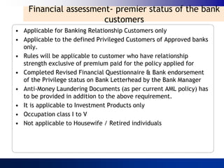 Financial assessment- premier status of the bank
                       customers
• Applicable for Banking Relationship Customers only
• Applicable to the defined Privileged Customers of Approved banks
  only.
• Rules will be applicable to customer who have relationship
  strength exclusive of premium paid for the policy applied for
• Completed Revised Financial Questionnaire & Bank endorsement
  of the Privilege status on Bank Letterhead by the Bank Manager
• Anti-Money Laundering Documents (as per current AML policy) has
  to be provided in addition to the above requirement.
• It is applicable to Investment Products only
• Occupation class I to V
• Not applicable to Housewife / Retired individuals
 