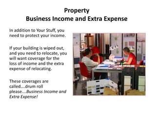 Property
Business Income and Extra Expense
In addition to Your Stuff, you
need to protect your income.
If your building is wiped out,
and you need to relocate, you
will want coverage for the
loss of income and the extra
expense of relocating.
These coverages are
called….drum roll
please….Business Income and
Extra Expense!
 
