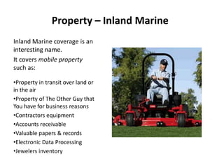 Property – Inland Marine
Inland Marine coverage is an
interesting name.
It covers mobile property
such as:
•Property in transit over land or
in the air
•Property of The Other Guy that
You have for business reasons
•Contractors equipment
•Accounts receivable
•Valuable papers & records
•Electronic Data Processing
•Jewelers inventory
 