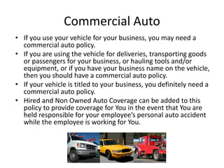 Commercial Auto
• If you use your vehicle for your business, you may need a
commercial auto policy.
• If you are using the vehicle for deliveries, transporting goods
or passengers for your business, or hauling tools and/or
equipment, or if you have your business name on the vehicle,
then you should have a commercial auto policy.
• If your vehicle is titled to your business, you definitely need a
commercial auto policy.
• Hired and Non Owned Auto Coverage can be added to this
policy to provide coverage for You in the event that You are
held responsible for your employee’s personal auto accident
while the employee is working for You.
 