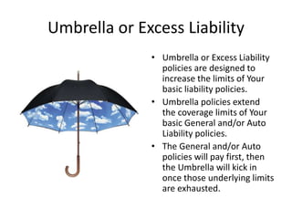Umbrella or Excess Liability
• Umbrella or Excess Liability
policies are designed to
increase the limits of Your
basic liability policies.
• Umbrella policies extend
the coverage limits of Your
basic General and/or Auto
Liability policies.
• The General and/or Auto
policies will pay first, then
the Umbrella will kick in
once those underlying limits
are exhausted.
 