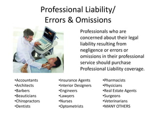 Professional Liability/
Errors & Omissions
Professionals who are
concerned about their legal
liability resulting from
negligence or errors or
omissions in their professional
service should purchase
Professional Liability coverage.
•Accountants
•Architects
•Barbers
•Beauticians
•Chiropractors
•Dentists
•Insurance Agents
•Interior Designers
•Engineers
•Lawyers
•Nurses
•Optometrists
•Pharmacists
•Physicians
•Real Estate Agents
•Surgeons
•Veterinarians
•MANY OTHERS
 