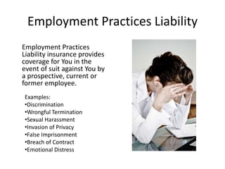 Employment Practices Liability
Employment Practices
Liability insurance provides
coverage for You in the
event of suit against You by
a prospective, current or
former employee.
Examples:
•Discrimination
•Wrongful Termination
•Sexual Harassment
•Invasion of Privacy
•False Imprisonment
•Breach of Contract
•Emotional Distress
 