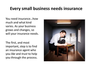 Every small business needs insurance
You need insurance…how
much and what kind
varies. As your business
grows and changes, so
will your insurance needs.
The first, and most
important, step is to find
an insurance agent who
you like and trust to help
you through the process.
 