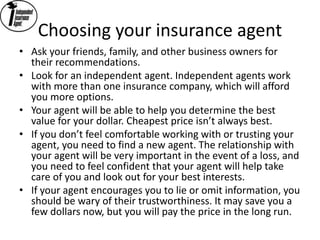 Choosing your insurance agent
• Ask your friends, family, and other business owners for
their recommendations.
• Look for an independent agent. Independent agents work
with more than one insurance company, which will afford
you more options.
• Your agent will be able to help you determine the best
value for your dollar. Cheapest price isn’t always best.
• If you don’t feel comfortable working with or trusting your
agent, you need to find a new agent. The relationship with
your agent will be very important in the event of a loss, and
you need to feel confident that your agent will help take
care of you and look out for your best interests.
• If your agent encourages you to lie or omit information, you
should be wary of their trustworthiness. It may save you a
few dollars now, but you will pay the price in the long run.
 