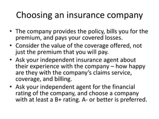 Choosing an insurance company
• The company provides the policy, bills you for the
premium, and pays your covered losses.
• Consider the value of the coverage offered, not
just the premium that you will pay.
• Ask your independent insurance agent about
their experience with the company – how happy
are they with the company’s claims service,
coverage, and billing.
• Ask your independent agent for the financial
rating of the company, and choose a company
with at least a B+ rating. A- or better is preferred.
 