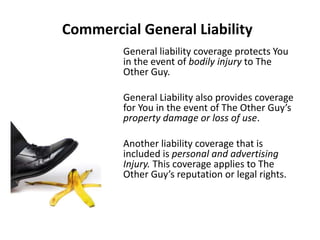 Commercial General Liability
General liability coverage protects You
in the event of bodily injury to The
Other Guy.
General Liability also provides coverage
for You in the event of The Other Guy’s
property damage or loss of use.
Another liability coverage that is
included is personal and advertising
Injury. This coverage applies to The
Other Guy’s reputation or legal rights.
 