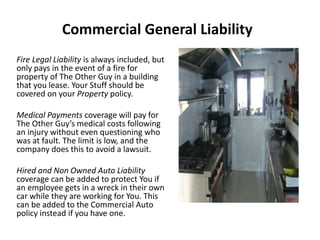 Commercial General Liability
Fire Legal Liability is always included, but
only pays in the event of a fire for
property of The Other Guy in a building
that you lease. Your Stuff should be
covered on your Property policy.
Medical Payments coverage will pay for
The Other Guy’s medical costs following
an injury without even questioning who
was at fault. The limit is low, and the
company does this to avoid a lawsuit.
Hired and Non Owned Auto Liability
coverage can be added to protect You if
an employee gets in a wreck in their own
car while they are working for You. This
can be added to the Commercial Auto
policy instead if you have one.
 