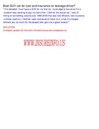 Best SUV car for cost and insurance on teenage driver?
""I've decided i must have a SUV for my first car, my budget is low since I'm a
studentI was wanting to pay no more than 1,500 for the actual car, i was th
inking on something around year 1990-2005 that was fuel efficient, low insurance
and low road tax :) Definite used and loads of miles on it, since it's cheaper
lolthank you so much for the people who give me a good answer""
SOLUTION
Compare quotes for free from the best insurance companies at:
 
