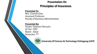 Presentation On
Principles of Insurance
Presented To:
Mrs. Chandra Das
Assistant Professor
Faculty of Business Administration
Presented By:
Name: Saimun Hossain
Id No: 1587
Batch : 42nd
Semester: 7th
University Of Science & Technology Chittagong (USTC)
 