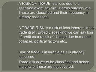 10
A RISK OF TRADE is a loss due to aA RISK OF TRADE is a loss due to a
specified event say fire, storms burglary etc.,specified event say fire, storms burglary etc.,
These are classified and their frequency inThese are classified and their frequency in
already assessed.already assessed.
A TRADE RISK is a risk of loss inherent in theA TRADE RISK is a risk of loss inherent in the
trade itself. Broadly speaking we can say losstrade itself. Broadly speaking we can say loss
of profit as a result of change due to marketof profit as a result of change due to market
collapse, political factors etc.,collapse, political factors etc.,
Risk of trade is insurable as it is alreadyRisk of trade is insurable as it is already
assessed,assessed,
Trade risk is yet to be classified and henceTrade risk is yet to be classified and hence
majority of these are not covered.majority of these are not covered.
 
