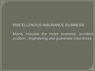 16
MISCELLENOUS INSURANCE BUSINESS:MISCELLENOUS INSURANCE BUSINESS:
Mainly includes the motor business, accident,Mainly includes the motor business, accident,
aviation , engineering and guarantee insurances.aviation , engineering and guarantee insurances.
 