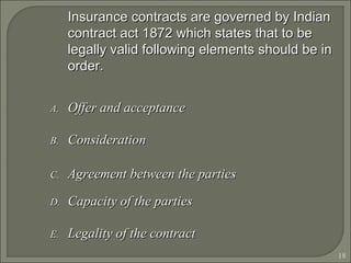 18
Insurance contracts are governed by IndianInsurance contracts are governed by Indian
contract act 1872 which states that to becontract act 1872 which states that to be
legally valid following elements should be inlegally valid following elements should be in
order.order.
A.A. Offer and acceptanceOffer and acceptance
B.B. ConsiderationConsideration
C.C. Agreement between the partiesAgreement between the parties
D.D. Capacity of the partiesCapacity of the parties
E.E. Legality of the contractLegality of the contract
 