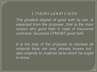 19
UTMOST GOOD FAITH:UTMOST GOOD FAITH:
The greatest degree of good faith by law, isThe greatest degree of good faith by law, is
expected from the proposer, that is the mainexpected from the proposer, that is the main
reason why good faith in case of Insurancereason why good faith in case of Insurance
contracts becomes UTMOST good faith.contracts becomes UTMOST good faith.
It is the duty of the proposer to disclose allIt is the duty of the proposer to disclose all
material facts not only already known butmaterial facts not only already known but
also extends to material facts which he oughtalso extends to material facts which he ought
to know.to know.
 