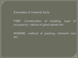 20
Examples of material facts:Examples of material facts:
FIRE: Construction of building, type ofFIRE: Construction of building, type of
occupancy, nature of good stored etc.occupancy, nature of good stored etc.
MARINE: method of packing, inherent viceMARINE: method of packing, inherent vice
etc.etc.
 