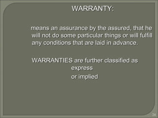 24
WARRANTY:WARRANTY:
means an assurance by the assured, that hemeans an assurance by the assured, that he
will not do some particular things or will fulfillwill not do some particular things or will fulfill
any conditions that are laid in advance.any conditions that are laid in advance.
WARRANTIES are further classified asWARRANTIES are further classified as
expressexpress
or impliedor implied
 