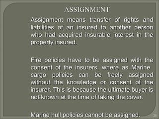 25
ASSIGNMENTASSIGNMENT
Assignment means transfer of rights andAssignment means transfer of rights and
liabilities of an insured to another personliabilities of an insured to another person
who had acquired insurable interest in thewho had acquired insurable interest in the
property insured.property insured.
Fire policies have to be assigned with theFire policies have to be assigned with the
consent of the insurers, where as Marineconsent of the insurers, where as Marine
cargo policies can be freely assignedcargo policies can be freely assigned
without the knowledge or consent of thewithout the knowledge or consent of the
insurer. This is because the ultimate buyer isinsurer. This is because the ultimate buyer is
not known at the time of taking the cover.not known at the time of taking the cover.
Marine hull policies cannot be assigned.Marine hull policies cannot be assigned.
 