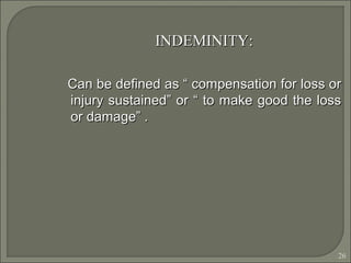 26
INDEMINITY:INDEMINITY:
Can be defined as “ compensation for loss orCan be defined as “ compensation for loss or
injury sustained” or “ to make good the lossinjury sustained” or “ to make good the loss
or damage” .or damage” .
 