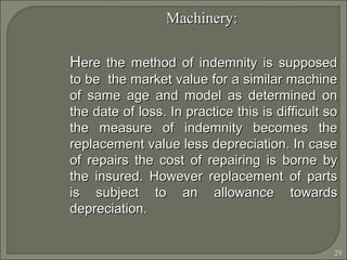 29
Machinery:Machinery:
HHere the method of indemnity is supposedere the method of indemnity is supposed
to be the market value for a similar machineto be the market value for a similar machine
of same age and model as determined onof same age and model as determined on
the date of loss. In practice this is difficult sothe date of loss. In practice this is difficult so
the measure of indemnity becomes thethe measure of indemnity becomes the
replacement value less depreciation. In casereplacement value less depreciation. In case
of repairs the cost of repairing is borne byof repairs the cost of repairing is borne by
the insured. However replacement of partsthe insured. However replacement of parts
is subject to an allowance towardsis subject to an allowance towards
depreciation.depreciation.
 
