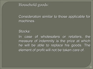 30
Household goods:Household goods:
Consideration similar to those applicable forConsideration similar to those applicable for
machines.machines.
Stocks:Stocks:
In case of wholesalers or retailers, theIn case of wholesalers or retailers, the
measure of indemnity is the price at whichmeasure of indemnity is the price at which
he will be able to replace his goods. Thehe will be able to replace his goods. The
element of profit will not be taken care of.element of profit will not be taken care of.
 