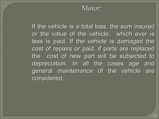 32
Motor:Motor:
If the vehicle is a total loss, the sum insuredIf the vehicle is a total loss, the sum insured
or the value of the vehicle, which ever isor the value of the vehicle, which ever is
less is paid. If the vehicle is damaged theless is paid. If the vehicle is damaged the
cost of repairs or paid, if parts are replacedcost of repairs or paid, if parts are replaced
the cost of new part will be subjected tothe cost of new part will be subjected to
depreciation. In all the cases age anddepreciation. In all the cases age and
general maintenance of the vehicle aregeneral maintenance of the vehicle are
considered.considered.
 