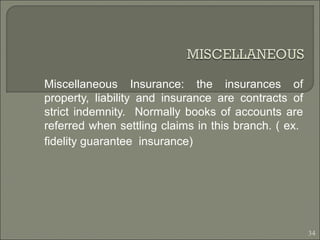 Miscellaneous Insurance: the insurances of
property, liability and insurance are contracts of
strict indemnity. Normally books of accounts are
referred when settling claims in this branch. ( ex.
fidelity guarantee insurance)
34
 
