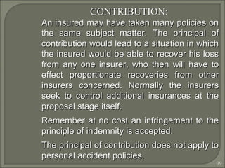 39
CONTRIBUTION:CONTRIBUTION:
An insured may have taken many policies onAn insured may have taken many policies on
the same subject matter. The principal ofthe same subject matter. The principal of
contribution would lead to a situation in whichcontribution would lead to a situation in which
the insured would be able to recover his lossthe insured would be able to recover his loss
from any one insurer, who then will have tofrom any one insurer, who then will have to
effect proportionate recoveries from othereffect proportionate recoveries from other
insurers concerned. Normally the insurersinsurers concerned. Normally the insurers
seek to control additional insurances at theseek to control additional insurances at the
proposal stage itself.proposal stage itself.
Remember at no cost an infringement to theRemember at no cost an infringement to the
principle of indemnity is accepted.principle of indemnity is accepted.
The principal of contribution does not apply toThe principal of contribution does not apply to
personal accident policies.personal accident policies.
 