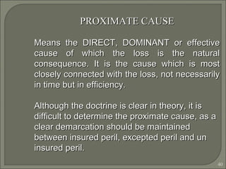 40
PROXIMATE CAUSEPROXIMATE CAUSE
Means the DIRECT, DOMINANT or effectiveMeans the DIRECT, DOMINANT or effective
cause of which the loss is the naturalcause of which the loss is the natural
consequence. It is the cause which is mostconsequence. It is the cause which is most
closely connected with the loss, not necessarilyclosely connected with the loss, not necessarily
in time but in efficiency.in time but in efficiency.
Although the doctrine is clear in theory, it isAlthough the doctrine is clear in theory, it is
difficult to determine the proximate cause, as adifficult to determine the proximate cause, as a
clear demarcation should be maintainedclear demarcation should be maintained
between insured peril, excepted peril and unbetween insured peril, excepted peril and un
insured peril.insured peril.
 