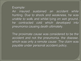41
Example:Example:
An insured sustained an accident whileAn insured sustained an accident while
hunting. Due to shock and weakness, he washunting. Due to shock and weakness, he was
unable to walk and whilst lying on wet ground,unable to walk and whilst lying on wet ground,
he contracted cold which developed intohe contracted cold which developed into
pneumonia causing death ultimately.pneumonia causing death ultimately.
The proximate cause was considered to be theThe proximate cause was considered to be the
accident and not the pneumonia, the disease,accident and not the pneumonia, the disease,
which was only a remote cause. The claim waswhich was only a remote cause. The claim was
payable under personal accident policy.payable under personal accident policy.
 