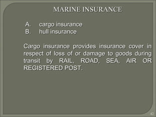 42
MARINE INSURANCEMARINE INSURANCE
A.A. cargo insurancecargo insurance
B.B. hull insurancehull insurance
Cargo insurance provides insurance cover inCargo insurance provides insurance cover in
respect of loss of or damage to goods duringrespect of loss of or damage to goods during
transit by RAIL, ROAD, SEA, AIR ORtransit by RAIL, ROAD, SEA, AIR OR
REGISTERED POST.REGISTERED POST.
 