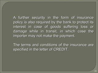 44
A further security in the form of insuranceA further security in the form of insurance
policy is also required by the bank to protect itspolicy is also required by the bank to protect its
interest in case of goods suffering loss orinterest in case of goods suffering loss or
damage while in transit, in which case thedamage while in transit, in which case the
importer may not make the payment.importer may not make the payment.
The terms and conditions of the insurance areThe terms and conditions of the insurance are
specified in the letter of CREDIT.specified in the letter of CREDIT.
 