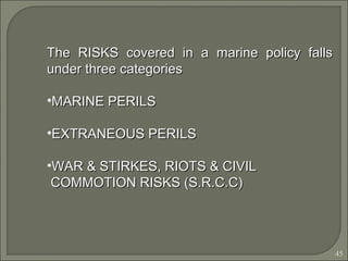 45
The RISKS covered in a marine policy fallsThe RISKS covered in a marine policy falls
under three categoriesunder three categories
•MARINE PERILSMARINE PERILS
•EXTRANEOUS PERILSEXTRANEOUS PERILS
•WAR & STIRKES, RIOTS & CIVILWAR & STIRKES, RIOTS & CIVIL
COMMOTION RISKS (S.R.C.C)COMMOTION RISKS (S.R.C.C)
 