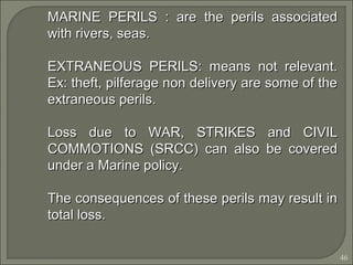 46
MARINE PERILS : are the perils associatedMARINE PERILS : are the perils associated
with rivers, seas.with rivers, seas.
EXTRANEOUS PERILS: means not relevant.EXTRANEOUS PERILS: means not relevant.
Ex: theft, pilferage non delivery are some of theEx: theft, pilferage non delivery are some of the
extraneous perils.extraneous perils.
Loss due to WAR, STRIKES and CIVILLoss due to WAR, STRIKES and CIVIL
COMMOTIONS (SRCC) can also be coveredCOMMOTIONS (SRCC) can also be covered
under a Marine policy.under a Marine policy.
The consequences of these perils may result inThe consequences of these perils may result in
total loss.total loss.
 