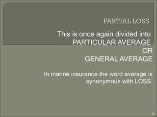 This is once again divided into
PARTICULAR AVERAGE
OR
GENERAL AVERAGE
In marine insurance the word average is
synonymous with LOSS.
48
 