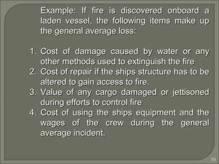 50
Example: If fire is discovered onboard aExample: If fire is discovered onboard a
laden vessel, the following items make upladen vessel, the following items make up
the general average loss:the general average loss:
1.1. Cost of damage caused by water or anyCost of damage caused by water or any
other methods used to extinguish the fireother methods used to extinguish the fire
2.2. Cost of repair if the ships structure has to beCost of repair if the ships structure has to be
altered to gain access to fire.altered to gain access to fire.
3.3. Value of any cargo damaged or jettisonedValue of any cargo damaged or jettisoned
during efforts to control fireduring efforts to control fire
4.4. Cost of using the ships equipment and theCost of using the ships equipment and the
wages of the crew during the generalwages of the crew during the general
average incident.average incident.
 