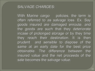 52
SALVAGE CHARGES:SALVAGE CHARGES:
With Marine cargo policies, the term isWith Marine cargo policies, the term is
often referred to as salvage loss. Ex. Sayoften referred to as salvage loss. Ex. Say
goods insured are damaged enroute, andgoods insured are damaged enroute, and
the goods are such that they deterioratethe goods are such that they deteriorate
incase of prolonged storage or by they timeincase of prolonged storage or by they time
they reach their destination. It is thenthey reach their destination. It is then
prudent and sensible to dispose of theprudent and sensible to dispose of the
same at an early date for the best pricesame at an early date for the best price
obtainable. The difference between theobtainable. The difference between the
insured value and the net proceeds of theinsured value and the net proceeds of the
sale becomes the salvage value.sale becomes the salvage value.
 