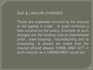 53
SUE & LABOUR CHARGES:SUE & LABOUR CHARGES:
These are expenses incurred by the insuredThese are expenses incurred by the insured
or his agents in order to avert minimize aor his agents in order to avert minimize a
loss covered by the policy. Example of suchloss covered by the policy. Example of such
charges are the landing cost at intermediatecharges are the landing cost at intermediate
ports , ware housing , reconditioning and reports , ware housing , reconditioning and re
forwarding. It should be noted that theforwarding. It should be noted that the
insured should always THINK AND ACT ininsured should always THINK AND ACT in
such manner as a UNINSURED would act.such manner as a UNINSURED would act.
 