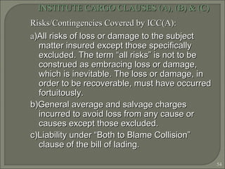 54
INSTITUTE CARGO CLAUSES (A), (B) & (C)INSTITUTE CARGO CLAUSES (A), (B) & (C)
Risks/Contingencies Covered by ICC(A):Risks/Contingencies Covered by ICC(A):
aa)All risks of loss or damage to the subject)All risks of loss or damage to the subject
matter insured except those specificallymatter insured except those specifically
excluded. The term “all risks” is not to beexcluded. The term “all risks” is not to be
construed as embracing loss or damage,construed as embracing loss or damage,
which is inevitable. The loss or damage, inwhich is inevitable. The loss or damage, in
order to be recoverable, must have occurredorder to be recoverable, must have occurred
fortuitously.fortuitously.
b)General average and salvage chargesb)General average and salvage charges
incurred to avoid loss from any cause orincurred to avoid loss from any cause or
causes except those excluded.causes except those excluded.
c)Liability under “Both to Blame Collision”c)Liability under “Both to Blame Collision”
clause of the bill of lading.clause of the bill of lading.
 