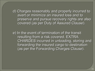 55
d) Charges reasonably and properly incurred tod) Charges reasonably and properly incurred to
avert or minimize an insured loss and toavert or minimize an insured loss and to
preserve and pursue recovery rights are alsopreserve and pursue recovery rights are also
covered (as per Duty of Assured Clause).covered (as per Duty of Assured Clause).
e) In the event of termination of the transite) In the event of termination of the transit
resulting from a risk covered. EXTRAresulting from a risk covered. EXTRA
CHARGES incurred in unloading, storing andCHARGES incurred in unloading, storing and
forwarding the insured cargo to destinationforwarding the insured cargo to destination
(as per the Forwarding Charges Clause).(as per the Forwarding Charges Clause).
 